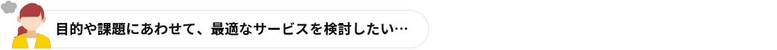 目的や課題にあわせて、最適なサービスを検討したい…