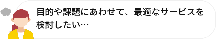 目的や課題にあわせて、最適なサービスを検討したい…