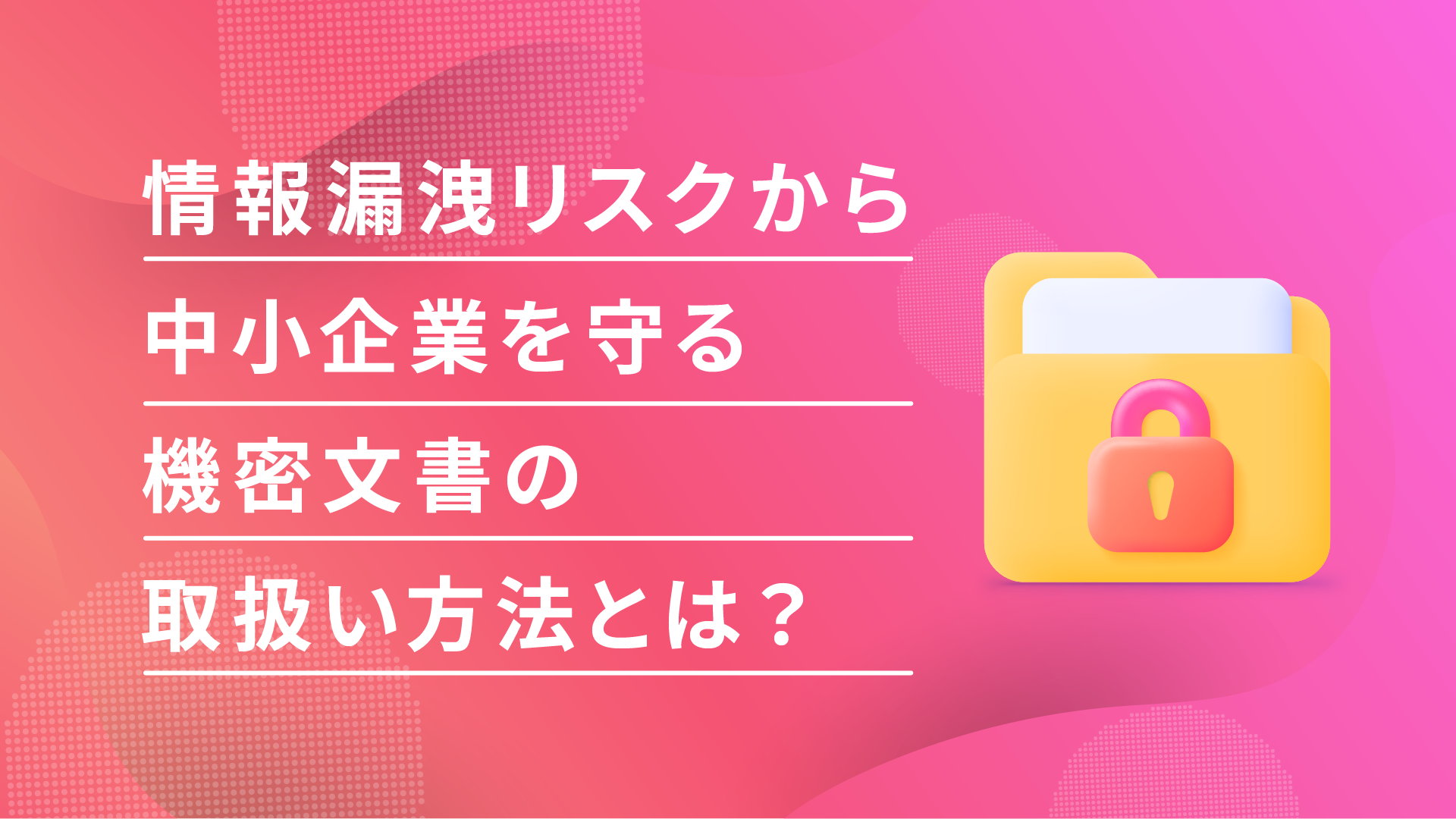 中小企業こそ情報漏洩対策は必須！機密文書を安全に管理して事故を防ぐリスクマネジメント術をご紹介