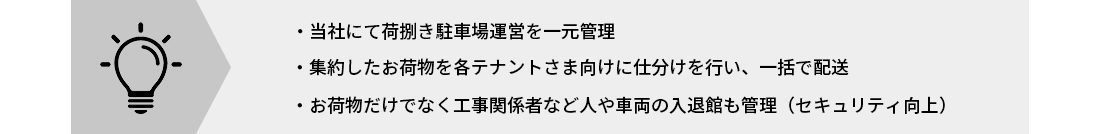 当社にて荷捌き駐車場運営を一元管理 集約したお荷物を各テナントさま向けに仕分けを行い、一括で配送・集荷 お荷物だけでなく工事関係者など人や車両の入退館も管理（セキュリティ向上）