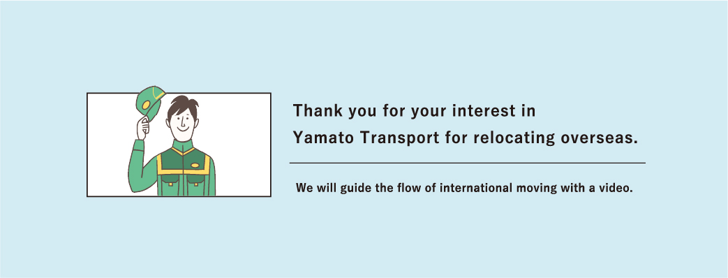 Thank you for your interest in Yamato Transport for relocating overseas. We will guide the flow of international moving with a video.