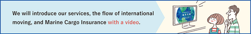 We will introduce our services, the flow of international moving, and Marine Cargo Insurance with a video.