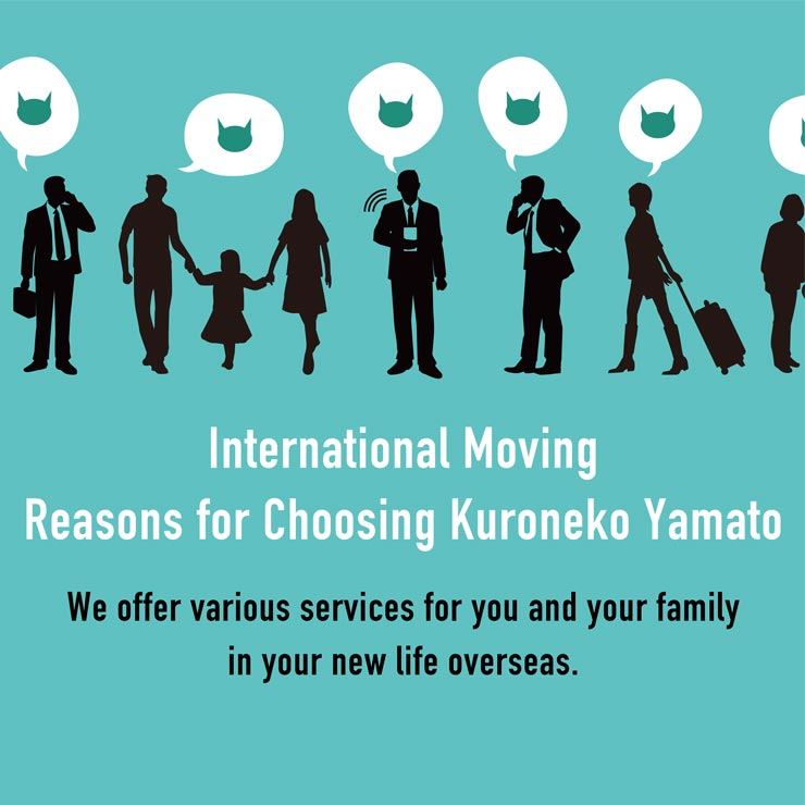 International Moving Reasons for Choosing Kuroneko Yamato We offer various services for you and your family in your new life overseas.