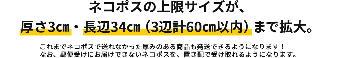 ネコポスの上限サイズが厚さ3㎝・長辺34㎝（3辺計60㎝以内）まで拡大　これまでネコポスで送れなかった厚みのある商品も発送できるようになります！なお、郵便受けに入りきらないサイズのネコポスは、置き配で受け取れるようになります。