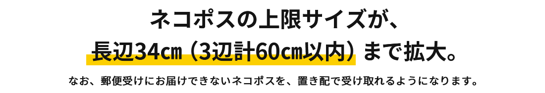 ネコポスの上限サイズが長辺34㎝（3辺計60㎝以内）まで拡大　これまでネコポスで送れなかった厚みのある商品も発送できるようになります！なお、郵便受けに入りきらないサイズのネコポスは、置き配で受け取れるようになります。