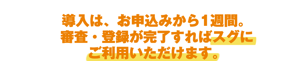 導入は、お申込みから1週間。審査・登録が完了すればスグにご利用いただけます。