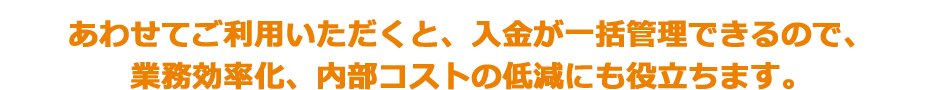 あわせてご利用いただくと、入金が一括管理できるので、業務効率化、内部コストの低減にも役立ちます。